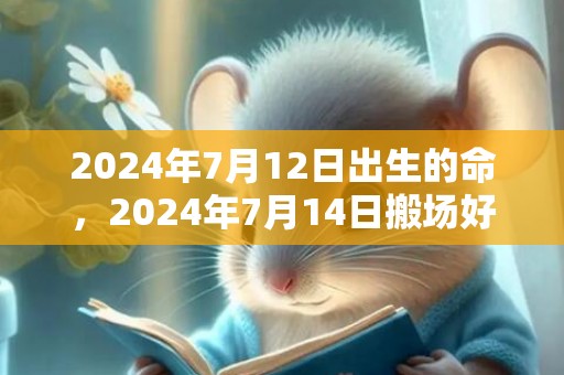 2024年7月12日出生的命，2024年7月14日搬场好吗 2024年7月14日能搬场进新宅吗