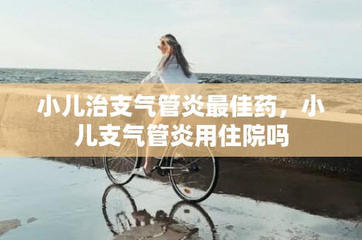 小儿治支气管炎最佳药，小儿支气管炎用住院吗