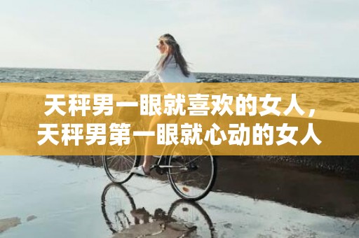 天秤男一眼就喜欢的女人，天秤男第一眼就心动的女人是谁