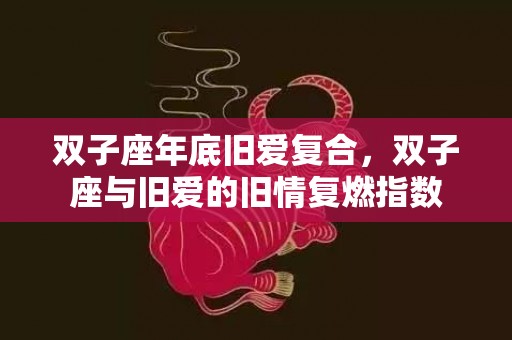 双子座年底旧爱复合，双子座与旧爱的旧情复燃指数