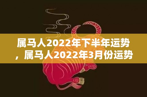 属马人2022年下半年运势，属马人2022年3月份运势及运程