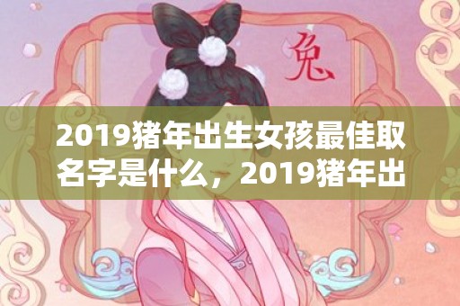 2019猪年出生女孩最佳取名字是什么，2019猪年出生的姓公乘男孩怎么样起名字，姓公乘男孩好名推荐