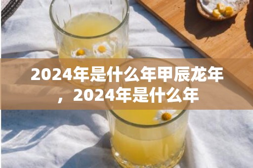 2024年是什么年甲辰龙年，2024年是什么年