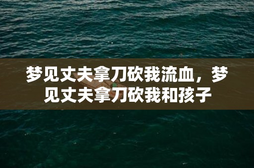 梦见丈夫拿刀砍我流血，梦见丈夫拿刀砍我和孩子