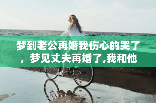 梦到老公再婚我伤心的哭了，梦见丈夫再婚了,我和他们在一起睡觉了啥意思