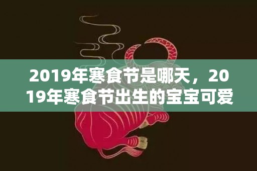 2019年寒食节是哪天，2019年寒食节出生的宝宝可爱的乳名推荐，宝宝的小名怎么取？