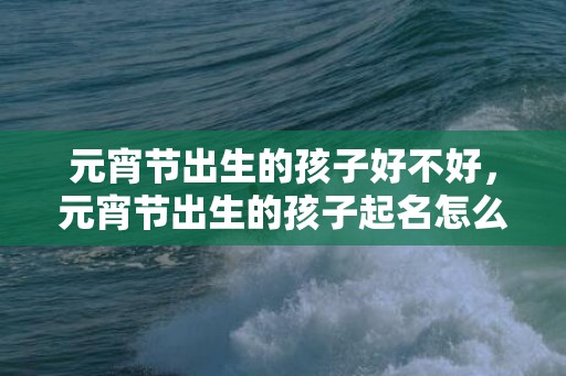 元宵节出生的孩子好不好，元宵节出生的孩子起名怎么起好听？适合用什么字？