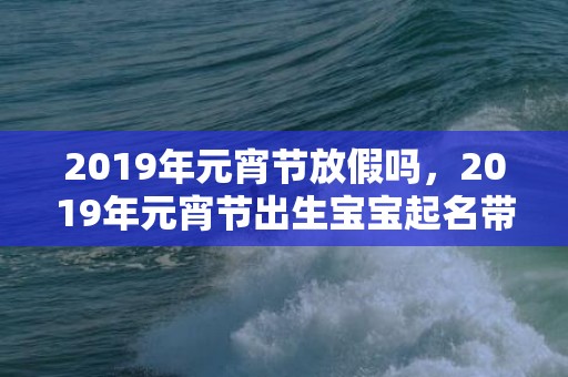 2019年元宵节放假吗，2019年元宵节出生宝宝起名带什么字好？有何宜用字吗？