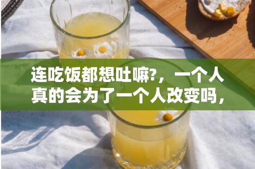 连吃饭都想吐嘛?，一个人真的会为了一个人改变吗，当一个人愿意为另一个人改变