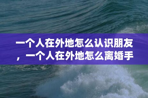 一个人在外地怎么认识朋友，一个人在外地怎么离婚手续流程(办理离婚手续流程)