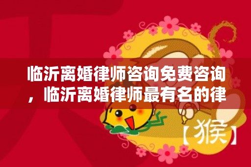 临沂离婚律师咨询免费咨询，临沂离婚律师最有名的律师排名？临沂知名律师联系电话