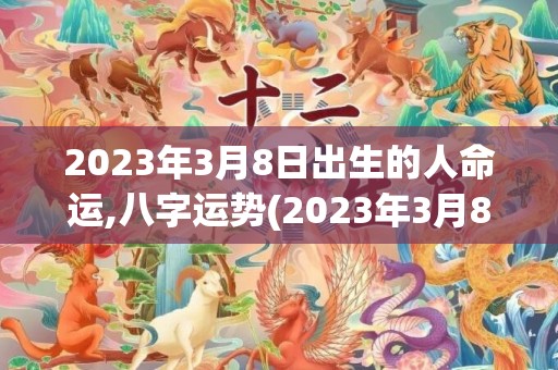 2023年3月8日出生的人命运,八字运势(2023年3月8号黄道吉日查询)