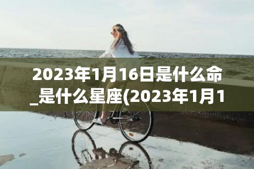 2023年1月16日是什么命_是什么星座(2023年1月19日农历是多少)