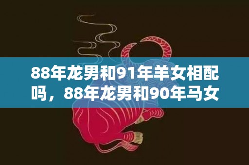 88年龙男和91年羊女相配吗，88年龙男和90年马女一生婚姻分析