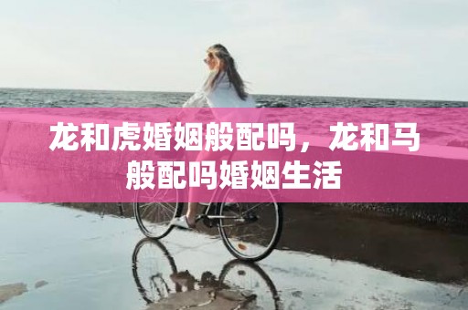 龙和虎婚姻般配吗，龙和马般配吗婚姻生活