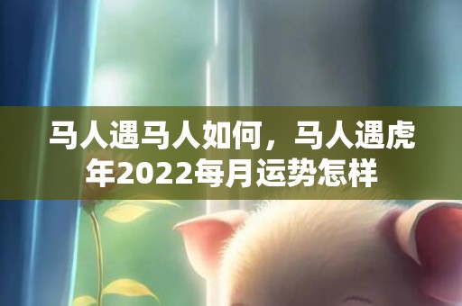 马人遇马人如何，马人遇虎年2022每月运势怎样