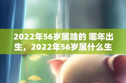 2022年56岁属啥的 哪年出生，2022年56岁属什么生肖