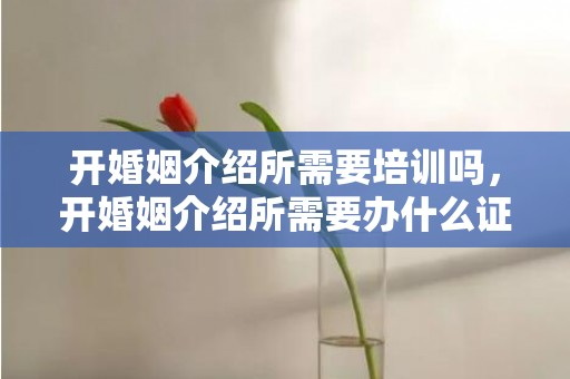 开婚姻介绍所需要培训吗，开婚姻介绍所需要办什么证