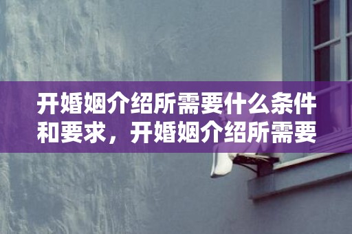 开婚姻介绍所需要什么条件和要求，开婚姻介绍所需要什么资质证书和资质