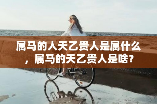 属马的人天乙贵人是属什么，属马的天乙贵人是啥？