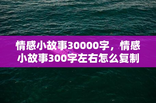 情感小故事30000字，情感小故事300字左右怎么复制