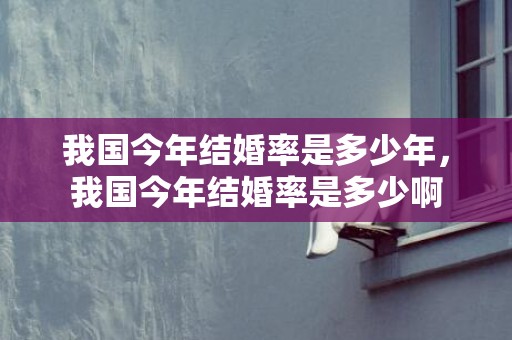 我国今年结婚率是多少年，我国今年结婚率是多少啊