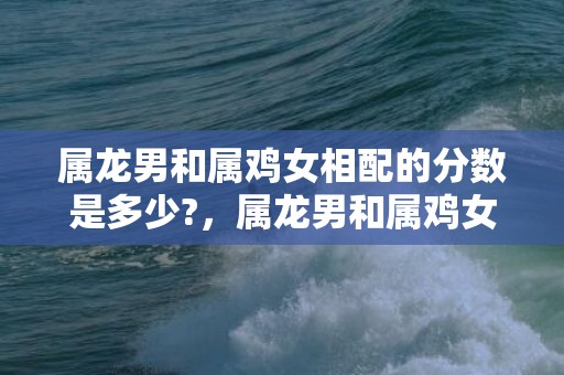 属龙男和属鸡女相配的分数是多少?，属龙男和属鸡女相配吗