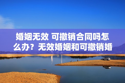 婚姻无效 可撤销合同吗怎么办？无效婚姻和可撤销婚姻的区别