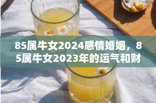 85属牛女2024感情婚姻，85属牛女2023年的运气和财运怎么样