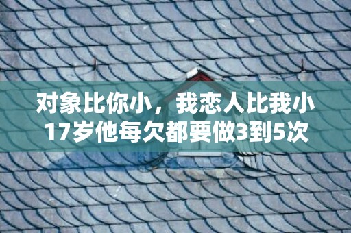 对象比你小，我恋人比我小17岁他每欠都要做3到5次我这两天腰酸背疼的,我们一会晤就...