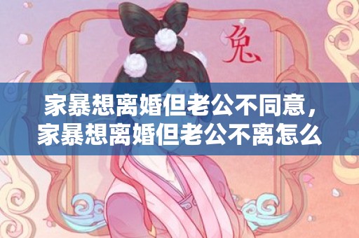 家暴想离婚但老公不同意，家暴想离婚但老公不离怎么办呀？家暴怎么离婚