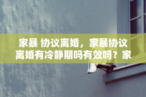 家暴 协议离婚，家暴协议离婚有冷静期吗有效吗？家暴怎么离婚