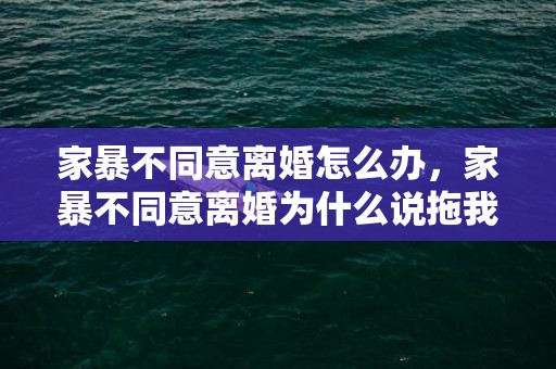 家暴不同意离婚怎么办，家暴不同意离婚为什么说拖我几年，家暴后离婚最快方式