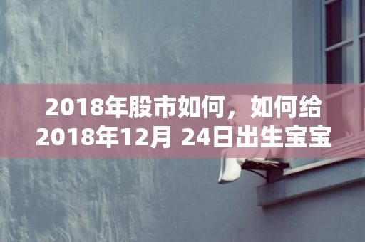 2018年股市如何，如何给2018年12月 24日出生宝宝取名？孩子五行缺啥？