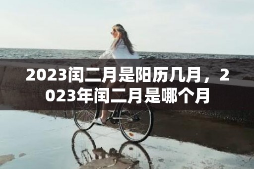 2023闰二月是阳历几月，2023年闰二月是哪个月