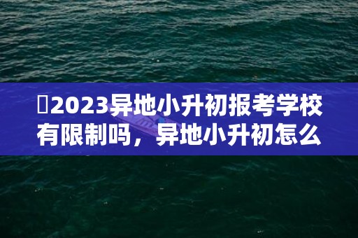 ​2023异地小升初报考学校有限制吗，异地小升初怎么报考学校