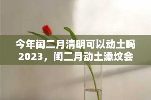 今年闰二月清明可以动土吗2023，闰二月动土添坟会有什么影响