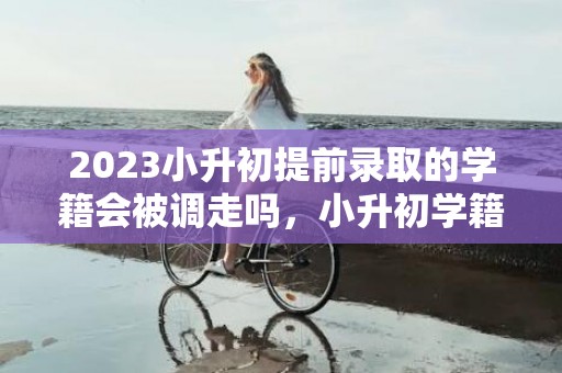 2023小升初提前录取的学籍会被调走吗，小升初学籍什么时候转到初中