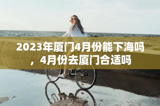 2023年厦门4月份能下海吗，4月份去厦门合适吗