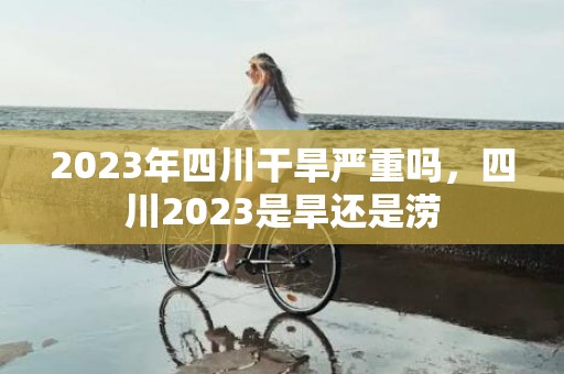 2023年四川干旱严重吗，四川2023是旱还是涝