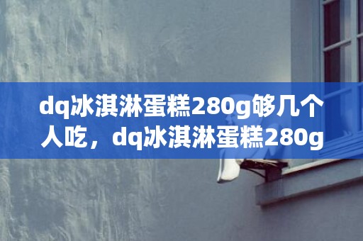 dq冰淇淋蛋糕280g够几个人吃，dq冰淇淋蛋糕280g多少钱一个