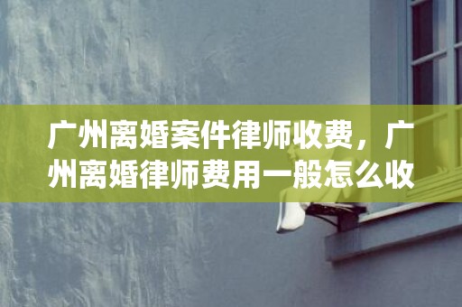 广州离婚案件律师收费，广州离婚律师费用一般怎么收费呢(离婚律师咨询免费)