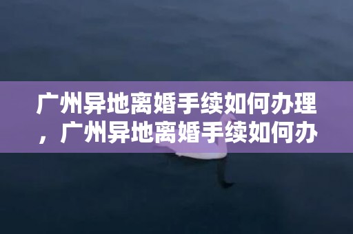 广州异地离婚手续如何办理，广州异地离婚手续如何办理流程？异地办理离婚手续需要哪些证件