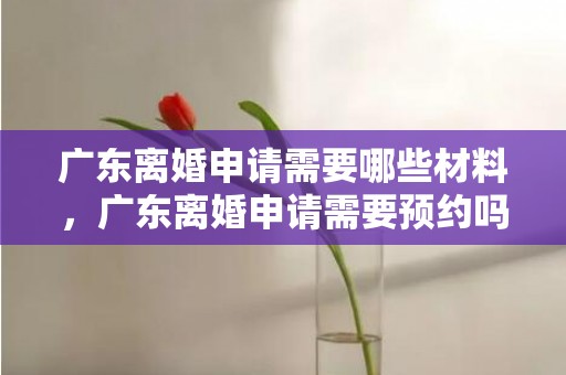 广东离婚申请需要哪些材料，广东离婚申请需要预约吗现在？广州离婚预约登记电话