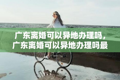 广东离婚可以异地办理吗，广东离婚可以异地办理吗最新 离婚手续如何办理