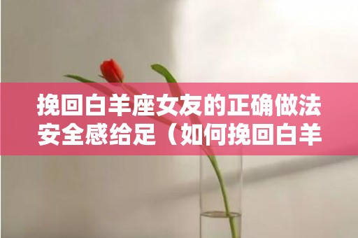 挽回白羊座女友的正确做法安全感给足（如何挽回白羊女）