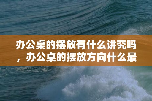 办公桌的摆放有什么讲究吗，办公桌的摆放方向什么最好