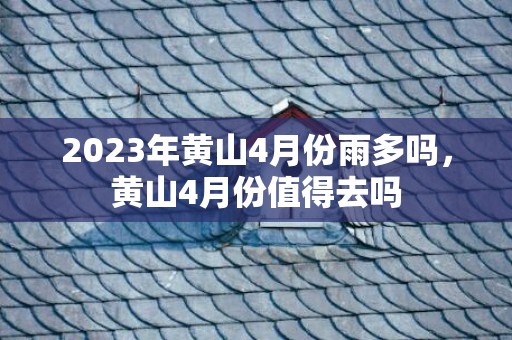 2023年黄山4月份雨多吗，黄山4月份值得去吗