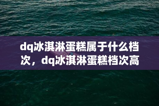 dq冰淇淋蛋糕属于什么档次，dq冰淇淋蛋糕档次高不高