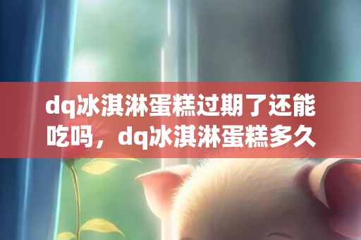 dq冰淇淋蛋糕过期了还能吃吗，dq冰淇淋蛋糕多久过期